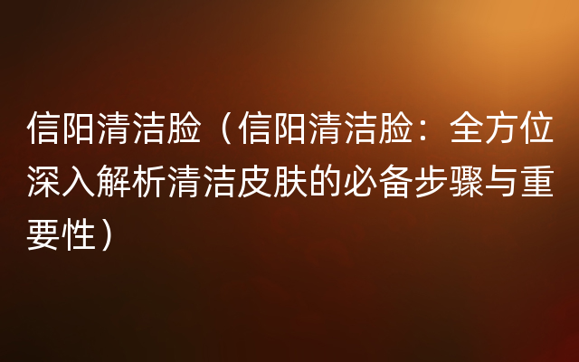 信阳清洁脸（信阳清洁脸：全方位深入解析清洁皮肤的必备步骤与重要性）