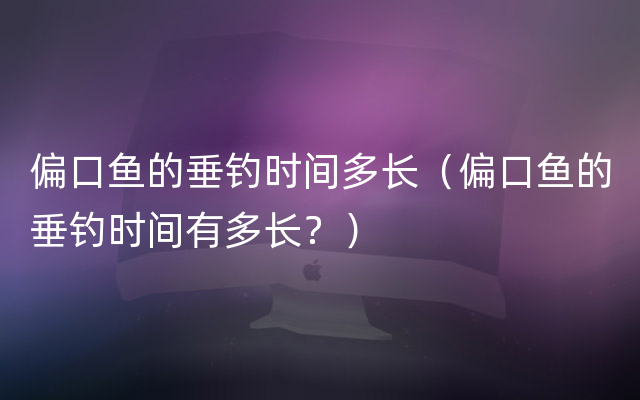 偏口鱼的垂钓时间多长（偏口鱼的垂钓时间有多长？）