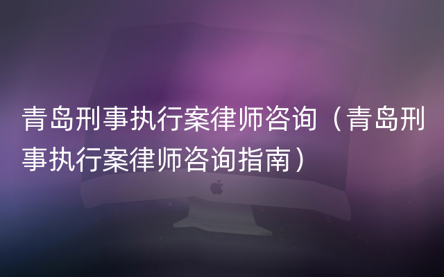 青岛刑事执行案律师咨询（青岛刑事执行案律师咨询指南）