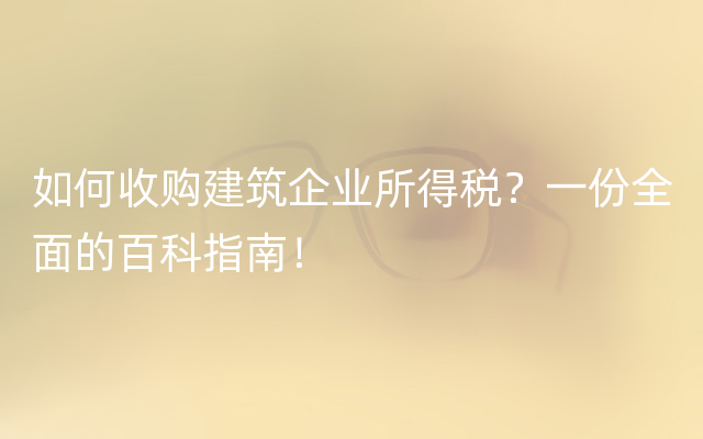 如何收购建筑企业所得税？一份全面的百科指南！