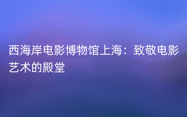 西海岸电影博物馆上海：致敬电影艺术的殿堂