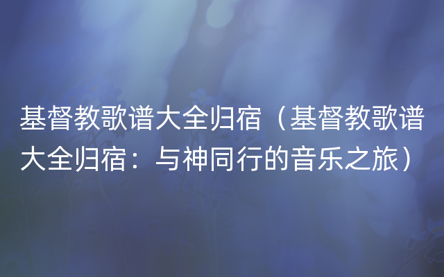 基督教歌谱大全归宿（基督教歌谱大全归宿：与神同行的音乐之旅）