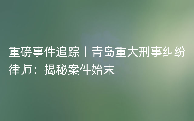 重磅事件追踪丨青岛重大刑事纠纷律师：揭秘案件始末