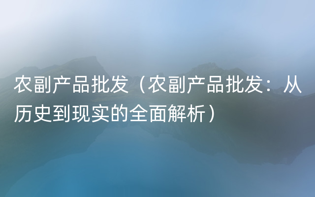 农副产品批发（农副产品批发：从历史到现实的全面解析）