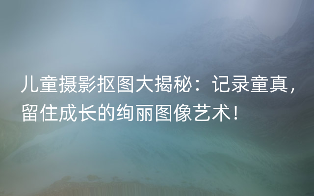 儿童摄影抠图大揭秘：记录童真，留住成长的绚丽图像艺术！