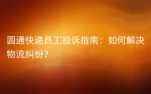 圆通快递员工投诉指南：如何解决物流纠纷？