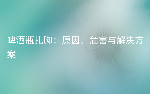 啤酒瓶扎脚：原因、危害与解决方案