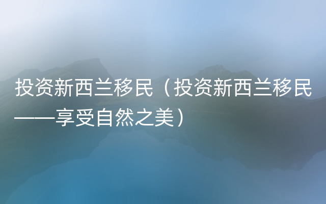 投资新西兰移民（投资新西兰移民——享受自然之美）