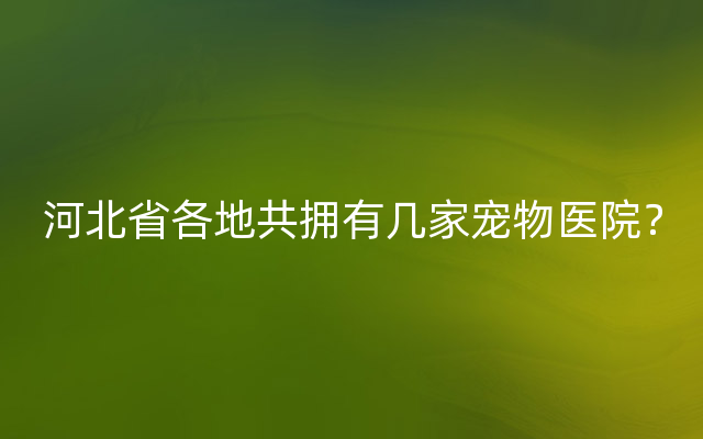 河北省各地共拥有几家宠物医院？