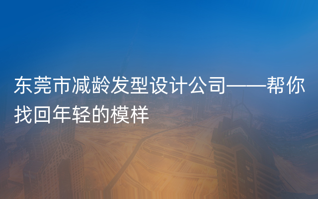 东莞市减龄发型设计公司——帮你找回年轻的模样