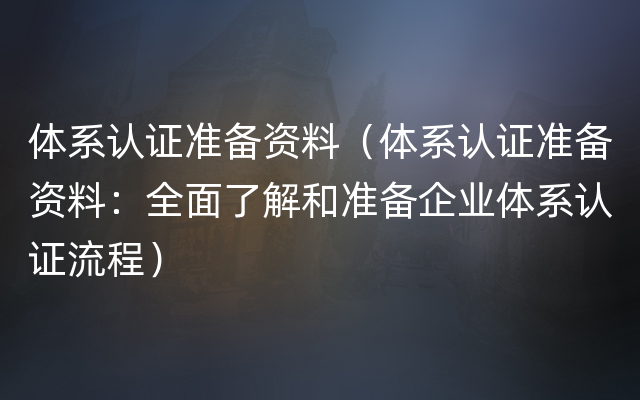 体系认证准备资料（体系认证准备资料：全面了解和