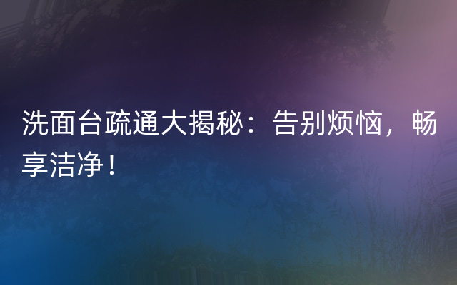 洗面台疏通大揭秘：告别烦恼，畅享洁净！