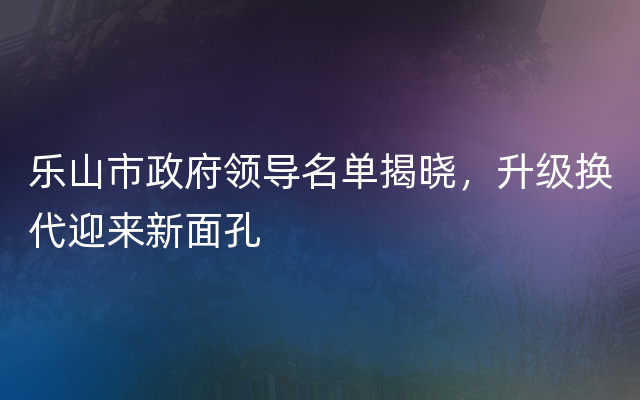 乐山市政府领导名单揭晓，升级换代迎来新面孔