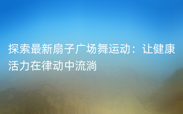 探索最新扇子广场舞运动：让健康活力在律动中流淌