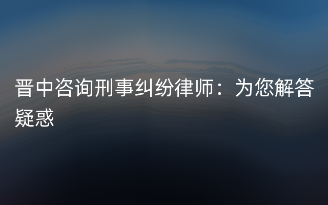 晋中咨询刑事纠纷律师：为您解答疑惑