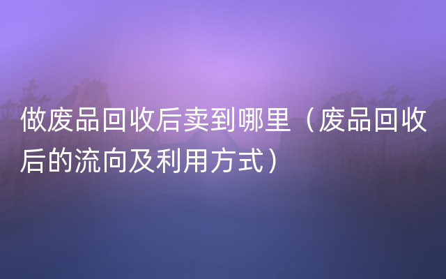 做废品回收后卖到哪里（废品回收后的流向及利用方式）