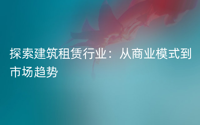 探索建筑租赁行业：从商业模式到市场趋势