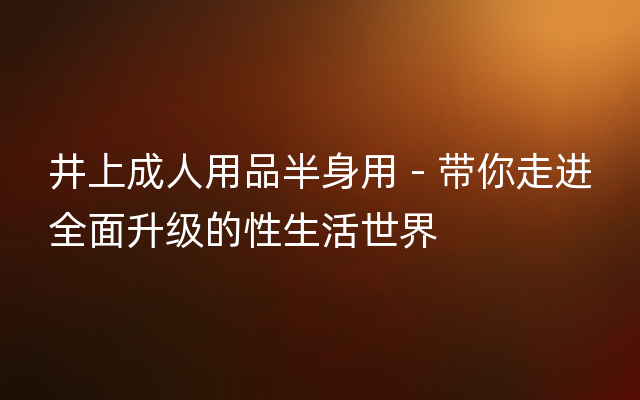 井上成人用品半身用 - 带你走进全面升级的性生活