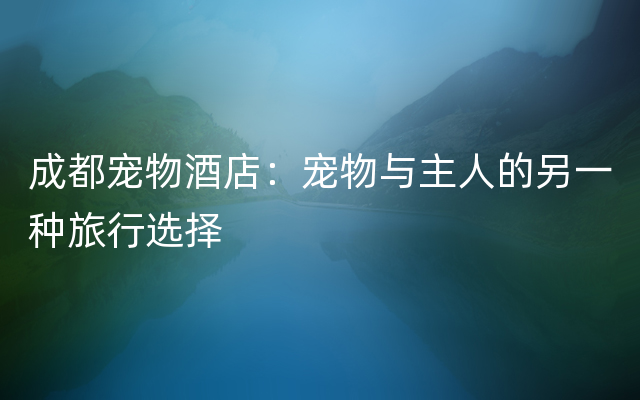 成都宠物酒店：宠物与主人的另一种旅行选择