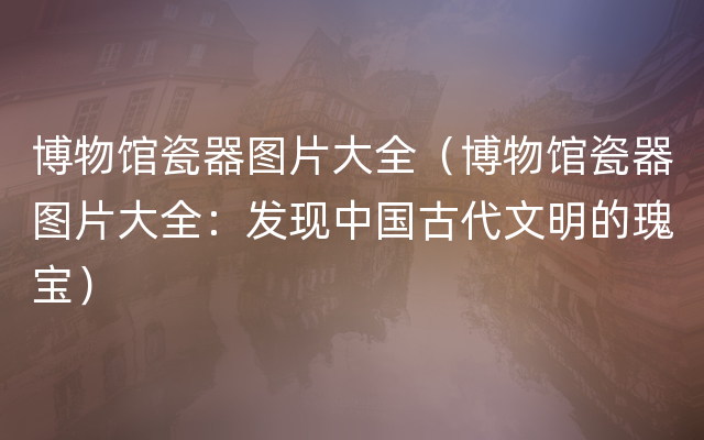 博物馆瓷器图片大全（博物馆瓷器图片大全：发现中国古代文明的瑰宝）