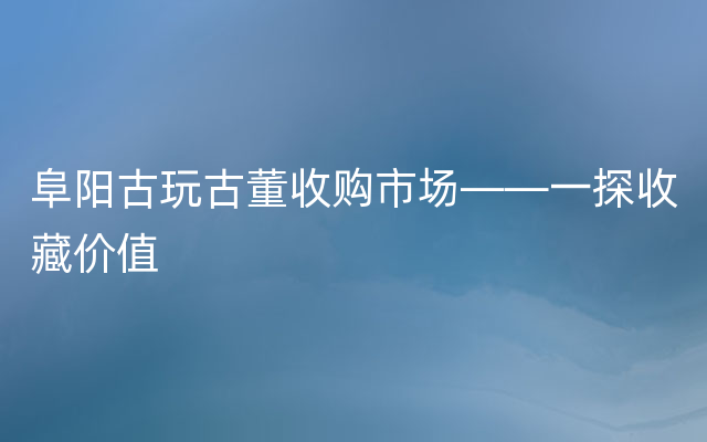 阜阳古玩古董收购市场——一探收藏价值