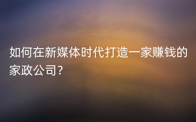 如何在新媒体时代打造一家赚钱的家政公司？