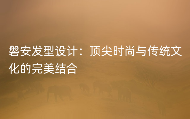 磐安发型设计：顶尖时尚与传统文化的完美结合