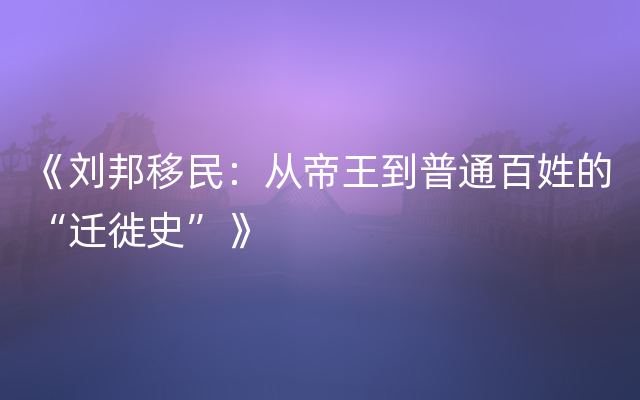 《刘邦移民：从帝王到普通百姓的“迁徙史”》