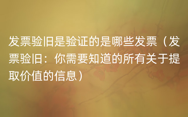 发票验旧是验证的是哪些发票（发票验旧：你需要知道的所有关于提取价值的信息）