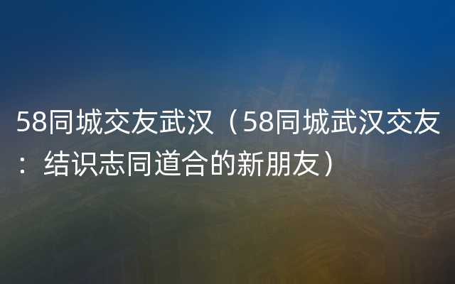 58同城交友武汉（58同城武汉交友：结识志同道合的