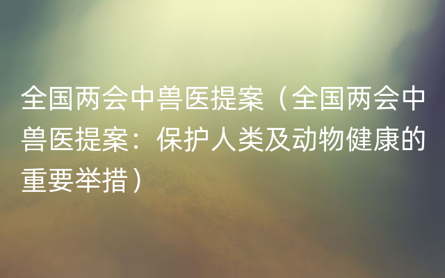 全国两会中兽医提案（全国两会中兽医提案：保护人类及动物健康的重要举措）