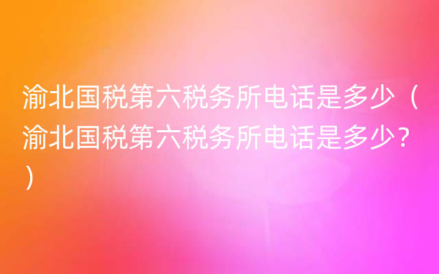 渝北国税第六税务所电话是多少（渝北国税第六税务所电话是多少？）