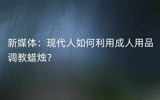 新媒体：现代人如何利用成人用品调教蜡烛？