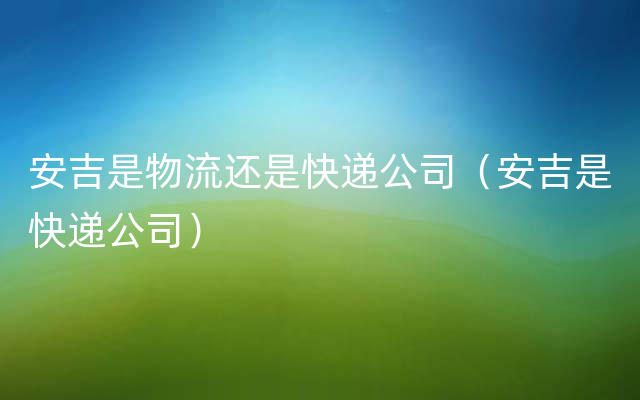 安吉是物流还是快递公司（安吉是快递公司）