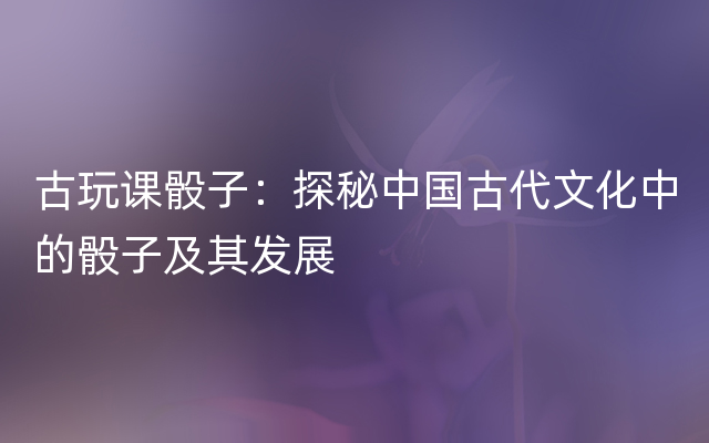 古玩课骰子：探秘中国古代文化中的骰子及其发展