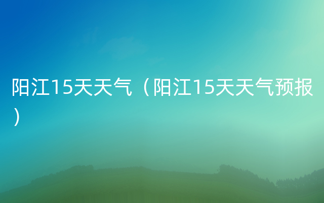 阳江15天天气（阳江15天天气预报）