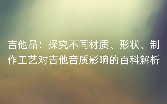 吉他品：探究不同材质、形状、制作工艺对吉他音质影响的百科解析