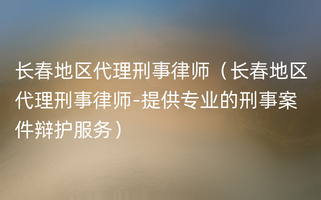 长春地区代理刑事律师（长春地区代理刑事律师-提供专业的刑事案件辩护服务）