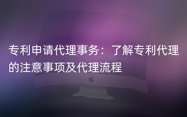 专利申请代理事务：了解专利代理的注意事项及代理流程