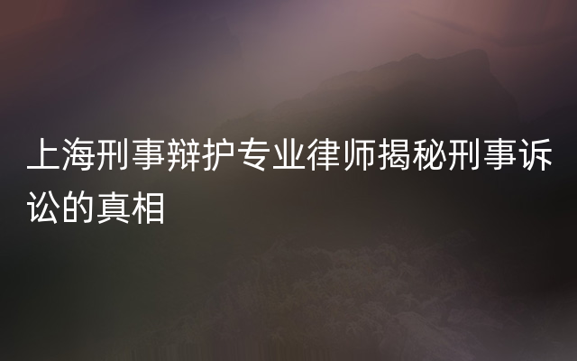 上海刑事辩护专业律师揭秘刑事诉讼的真相