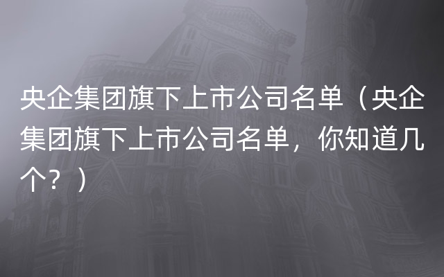 央企集团旗下上市公司名单（央企集团旗下上市公司名单，你知道几个？）