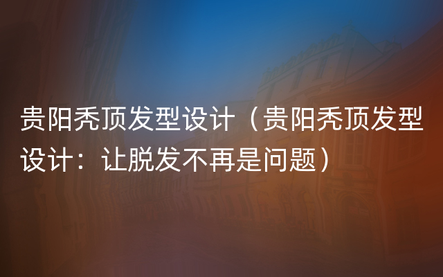 贵阳秃顶发型设计（贵阳秃顶发型设计：让脱发不再是问题）