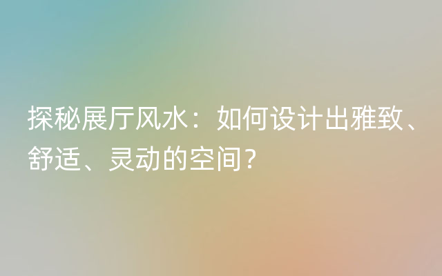 探秘展厅风水：如何设计出雅致、舒适、灵动的空间？