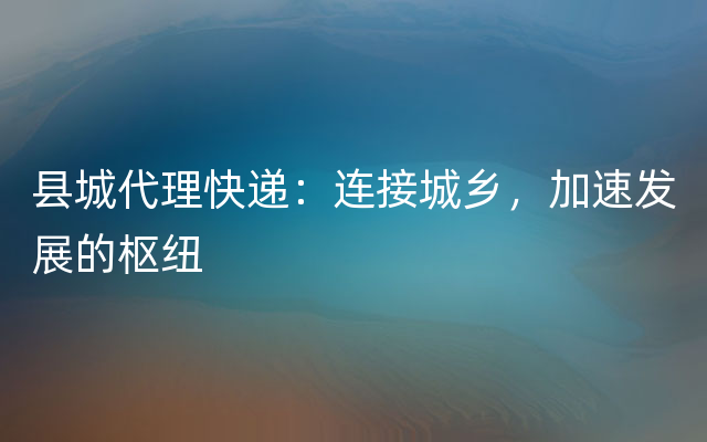 县城代理快递：连接城乡，加速发展的枢纽