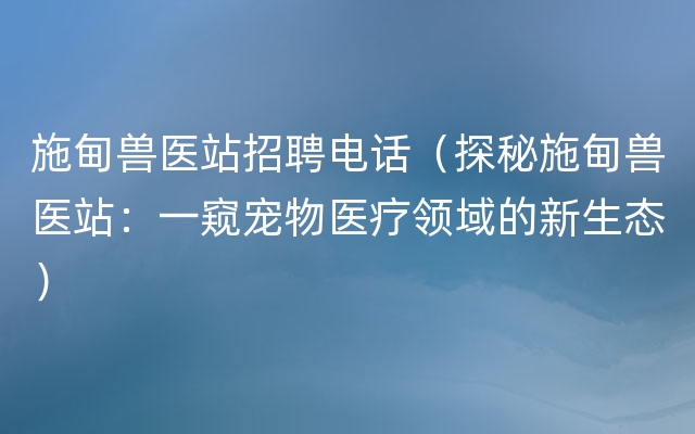 施甸兽医站招聘电话（探秘施甸兽医站：一窥宠物医疗领域的新生态）