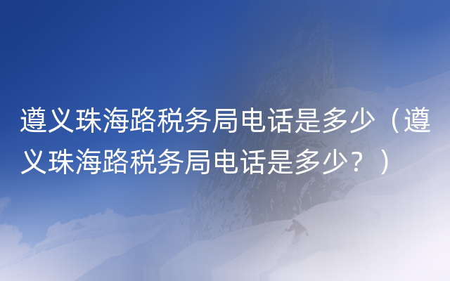 遵义珠海路税务局电话是多少（遵义珠海路税务局电话是多少？）