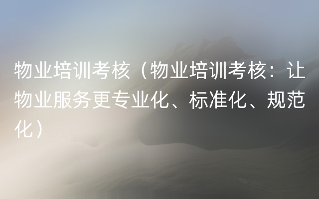 物业培训考核（物业培训考核：让物业服务更专业化、标准化、规范化）