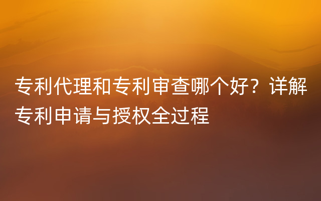 专利代理和专利审查哪个好？详解专利申请与授权全过程