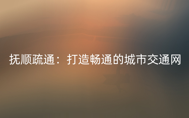 抚顺疏通：打造畅通的城市交通网