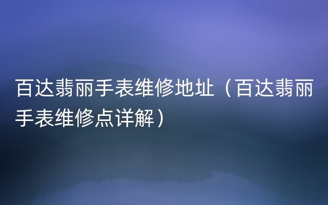 百达翡丽手表维修地址（百达翡丽手表维修点详解）